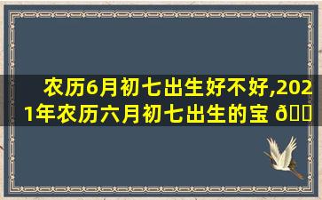 农历6月初七出生好不好,2021年农历六月初七出生的宝 🐠 宝好不好 🕷